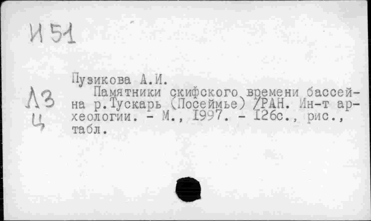 ﻿И 54
A3 и.
Пузикова А.И.
Памятники дкифского времени бассей на р.Тускарь чПосеймье) /РАН. Ин-т ар хеологии. - М., 1997. - 126с., рис., табл.